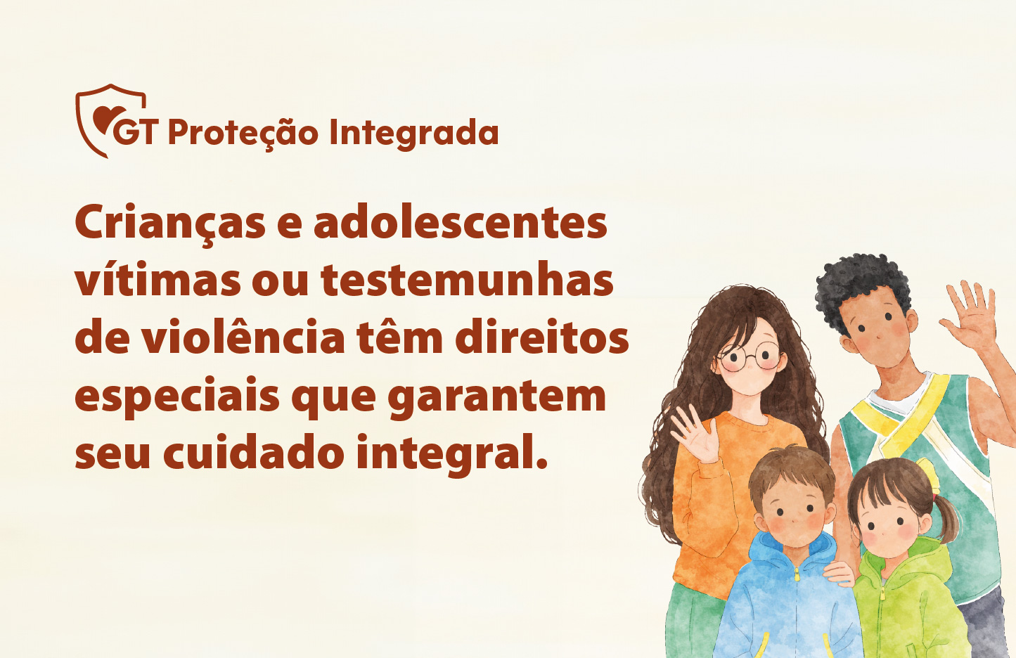 O banner possui um fundo claro em tom bege. Em cima está escrito GT Proteção Integrada, com um símbolo de um escudo e de um coração. À direita, uma ilustração em estilo aquarela mostra quatro jovens e crianças (dois meninos e duas meninas) de diferentes etnias, sorrindo e acenando amigavelmente. Está escrito: Crianças e adolescentes vítimas ou testemunhas de violência têm direitos especiais que garantem seu cuidado integral.