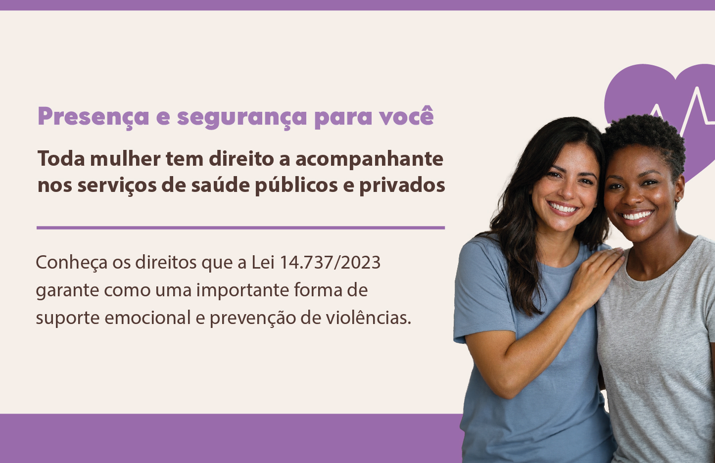 O banner tem fundo bege com detalhes em roxo e lilás. No canto direito, há uma fotografia de duas mulheres sorridentes — uma branca de cabelos longos e uma negra de cabelos curtos — abraçadas, transmitindo união e apoio. No canto superior direito, há o ícone de um coração roxo com uma linha de batimento cardíaco branca no centro. Uma faixa roxa sólida atravessa a base do banner. O texto está alinhado à esquerda e diz: Título (em roxo): Presença e segurança para você. Destaque (em marrom): Toda mulher tem direito a acompanhante nos serviços de saúde públicos e privados. Conheça os direitos que a Lei 14.737/2023 garante como uma importante forma de suporte emocional e prevenção de violências.